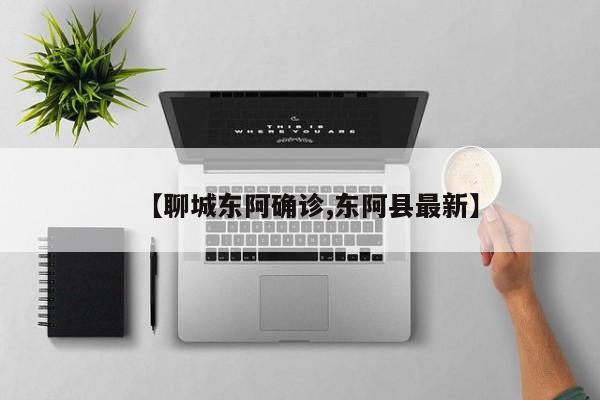 【聊城东阿确诊,东阿县最新】
