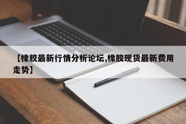 【橡胶最新行情分析论坛,橡胶现货最新费用走势】