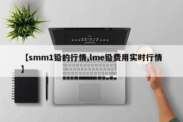 【smm1铅的行情,lme铅费用实时行情】