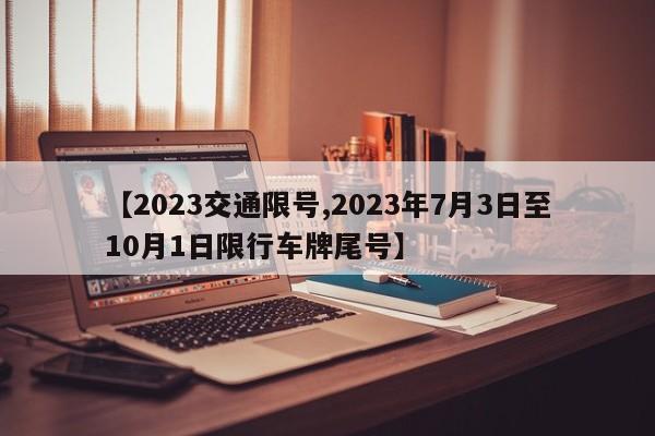 【2023交通限号,2023年7月3日至10月1日限行车牌尾号】