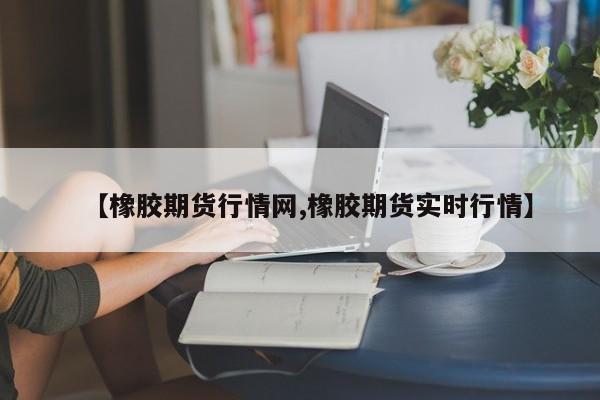 【橡胶期货行情网,橡胶期货实时行情】