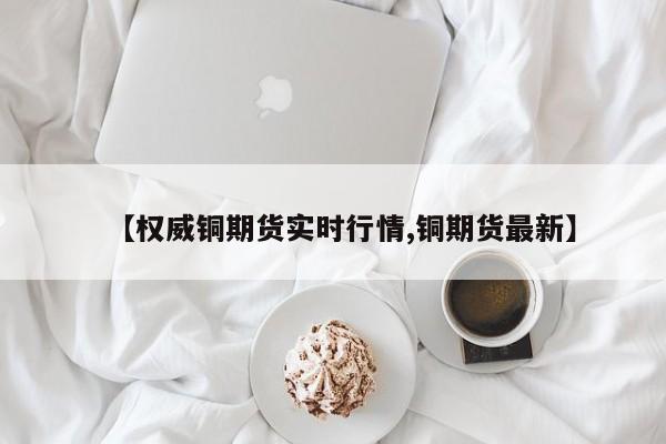 【权威铜期货实时行情,铜期货最新】