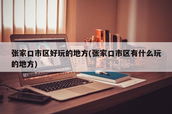 张家口市区好玩的地方(张家口市区有什么玩的地方)