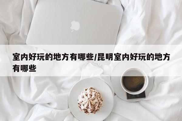 室内好玩的地方有哪些/昆明室内好玩的地方有哪些