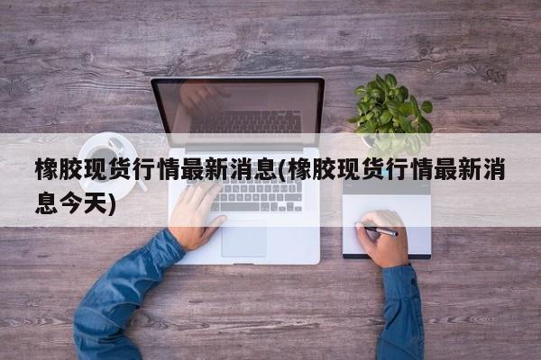 橡胶现货行情最新消息(橡胶现货行情最新消息今天)
