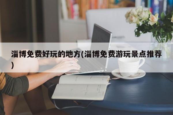 淄博免费好玩的地方(淄博免费游玩景点推荐)