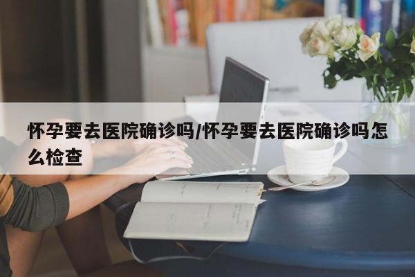 怀孕要去医院确诊吗/怀孕要去医院确诊吗怎么检查