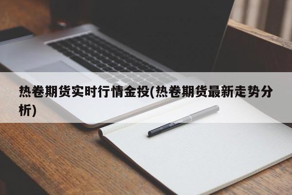 热卷期货实时行情金投(热卷期货最新走势分析)