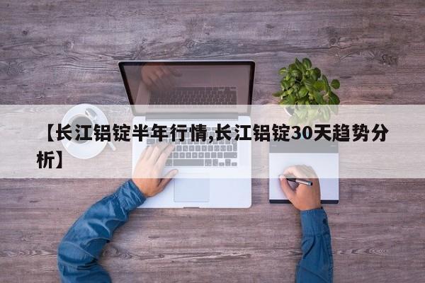 【长江铝锭半年行情,长江铝锭30天趋势分析】