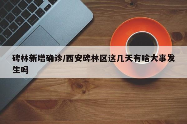 碑林新增确诊/西安碑林区这几天有啥大事发生吗