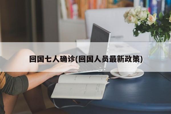 回国七人确诊(回国人员最新政策)