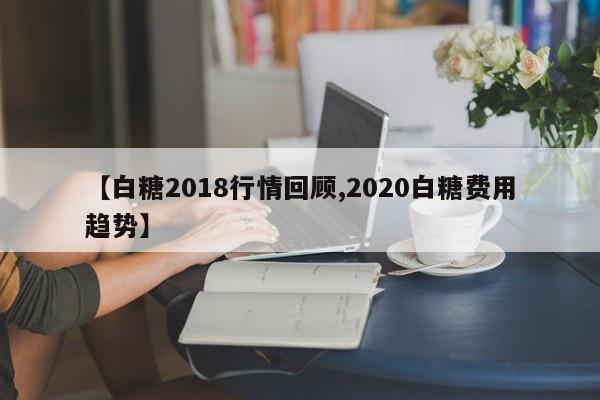 【白糖2018行情回顾,2020白糖费用趋势】