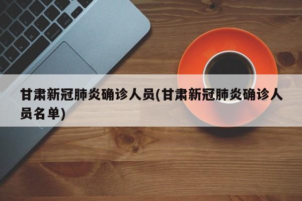 甘肃新冠肺炎确诊人员(甘肃新冠肺炎确诊人员名单)