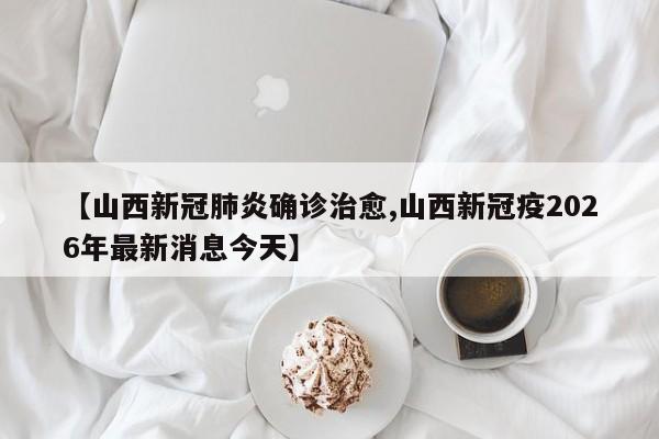 【山西新冠肺炎确诊治愈,山西新冠疫2026年最新消息今天】