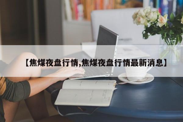 【焦煤夜盘行情,焦煤夜盘行情最新消息】