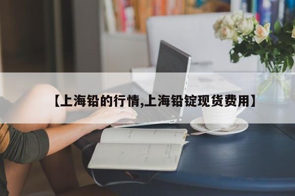 【上海铅的行情,上海铅锭现货费用】