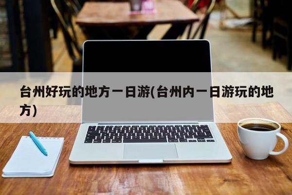 台州好玩的地方一日游(台州内一日游玩的地方)