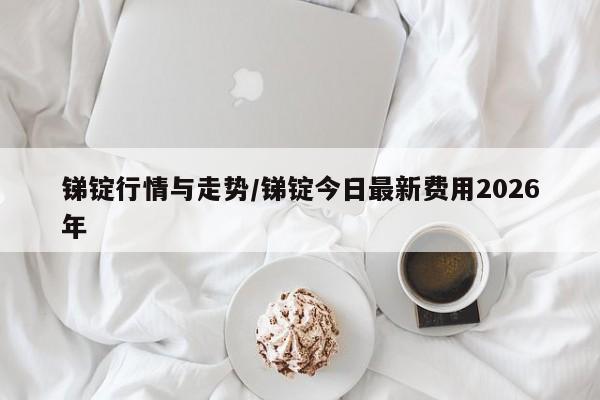 锑锭行情与走势/锑锭今日最新费用2026年